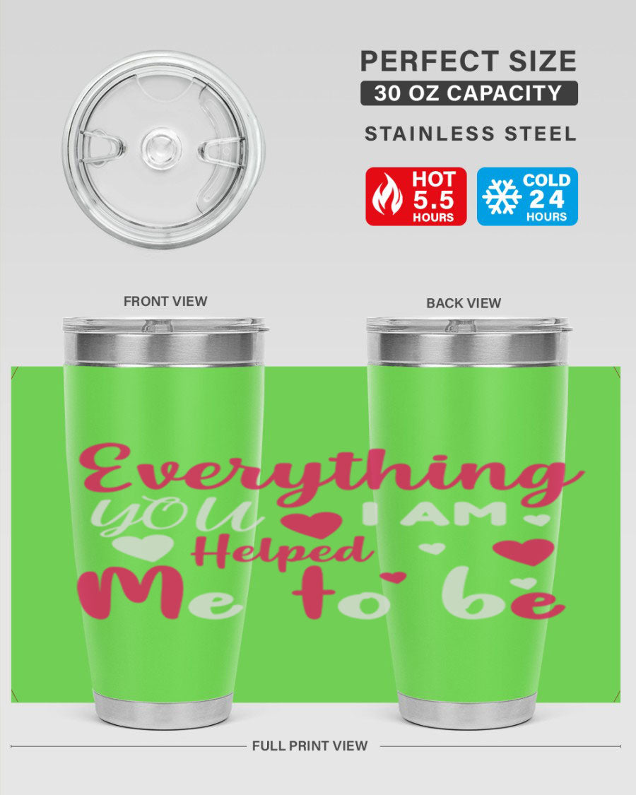 A stylish stainless steel tumbler with the phrase 'Everything I Am You Helped Me to Be' printed on it, available in 20oz and 30oz sizes.