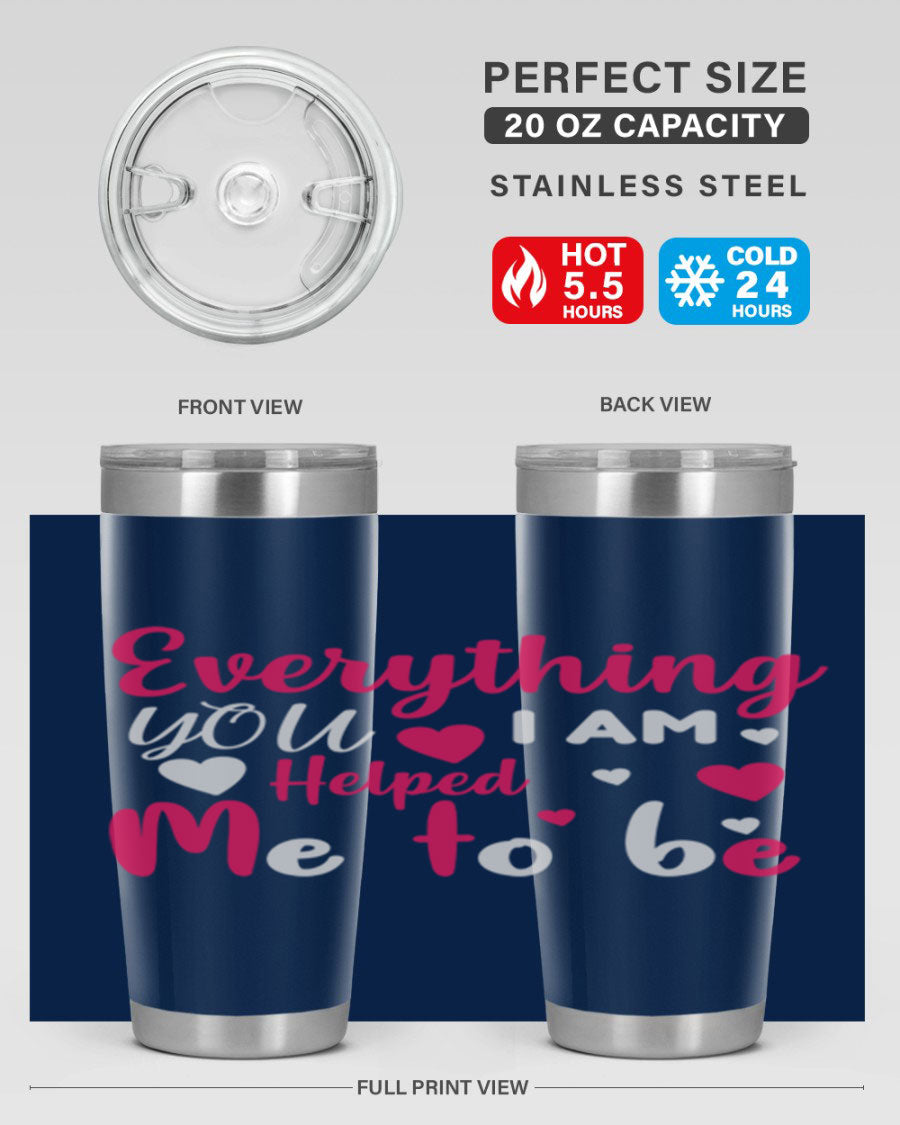A stylish stainless steel tumbler with the phrase 'Everything I Am You Helped Me to Be' printed on it, available in 20oz and 30oz sizes.