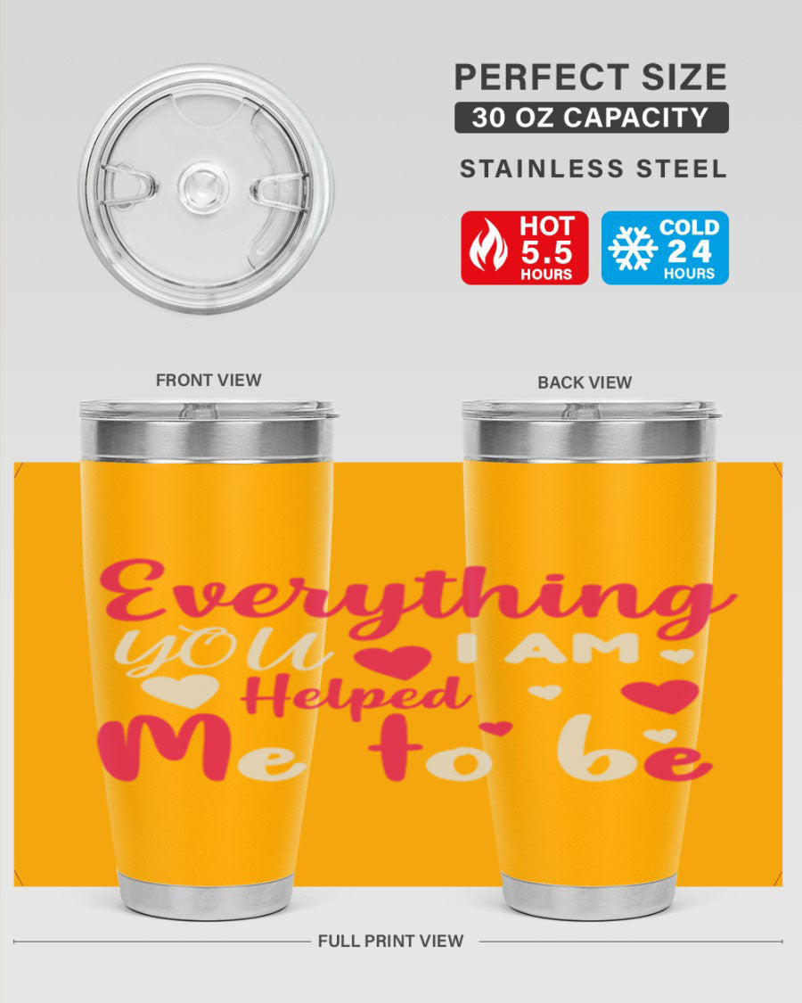 A stylish stainless steel tumbler with the phrase 'Everything I Am You Helped Me to Be' printed on it, available in 20oz and 30oz sizes.