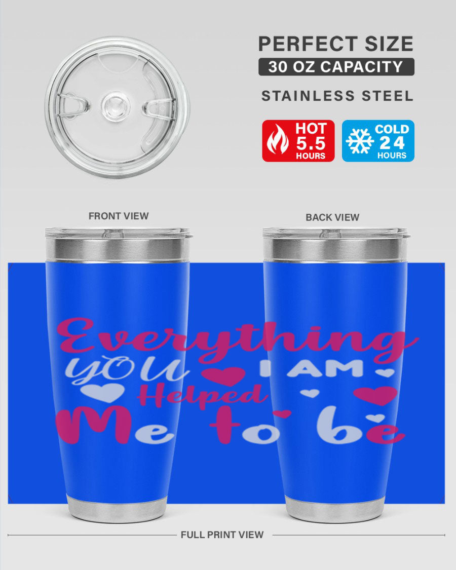 A stylish stainless steel tumbler with the phrase 'Everything I Am You Helped Me to Be' printed on it, available in 20oz and 30oz sizes.