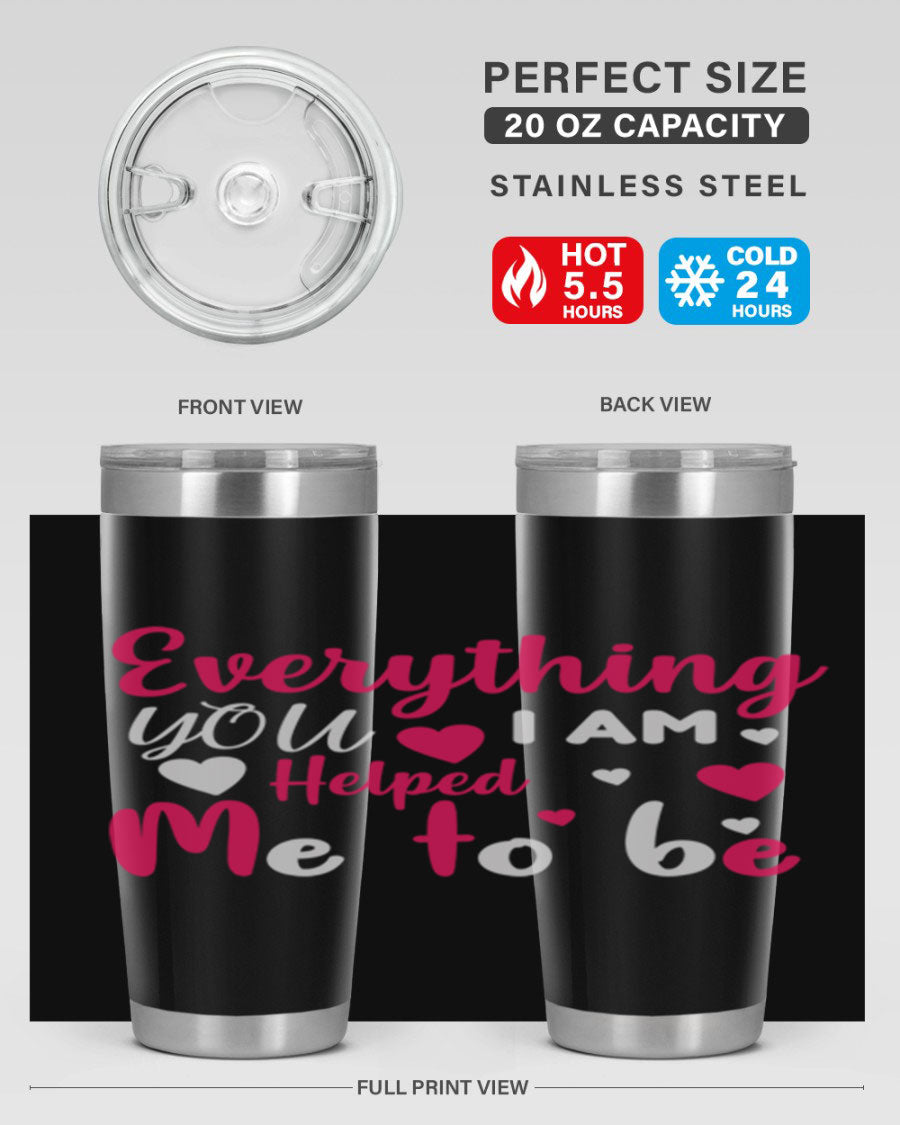 A stylish stainless steel tumbler with the phrase 'Everything I Am You Helped Me to Be' printed on it, available in 20oz and 30oz sizes.