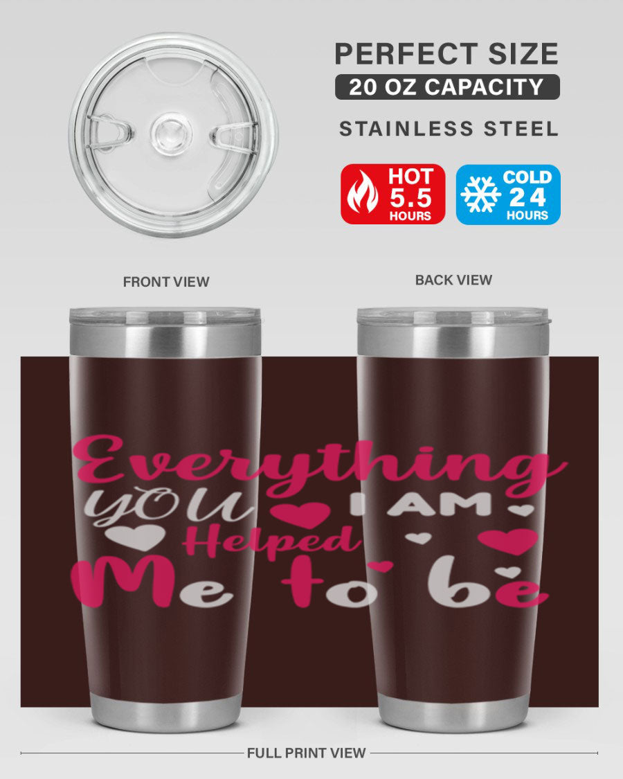 A stylish stainless steel tumbler with the phrase 'Everything I Am You Helped Me to Be' printed on it, available in 20oz and 30oz sizes.