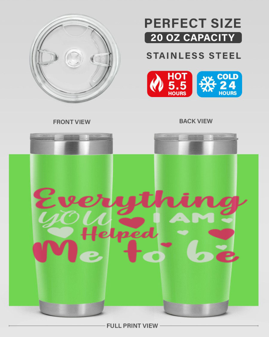 A stylish stainless steel tumbler with the phrase 'Everything I Am You Helped Me to Be' printed on it, available in 20oz and 30oz sizes.