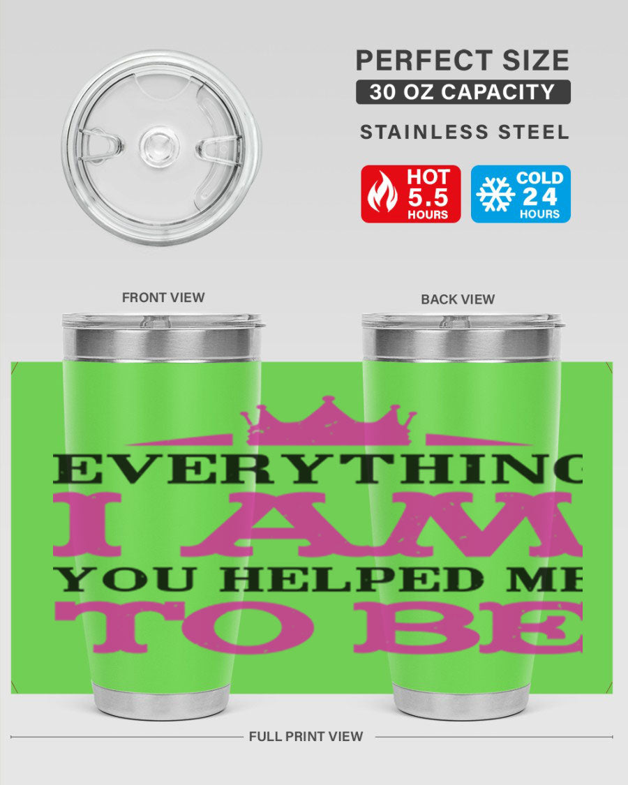 A stylish 20oz and 30oz stainless steel tumbler with the phrase 'Everything I Am You Helped Me to Be' printed on it, perfect for Mother's Day gifts.