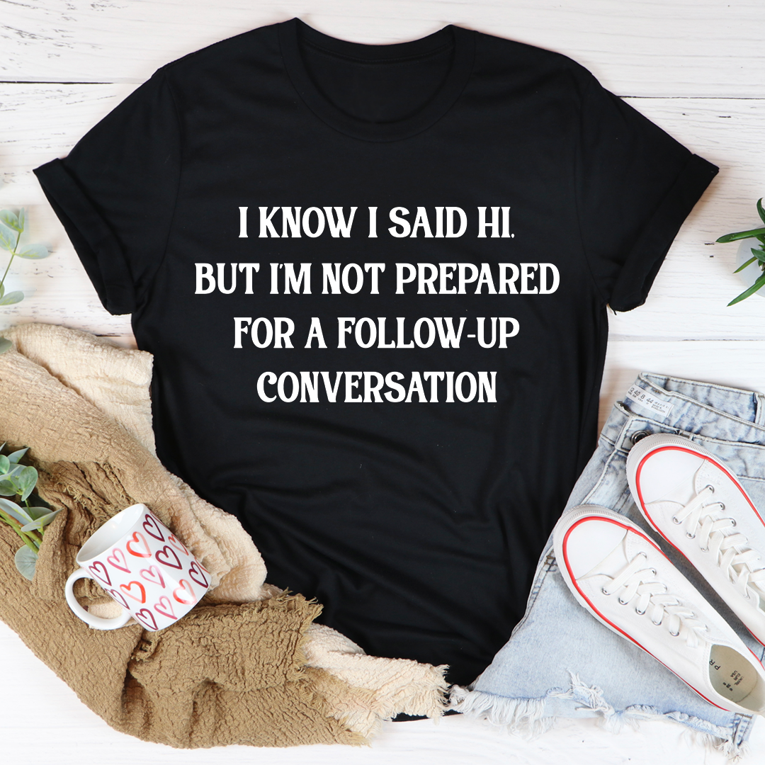A comfortable and stylish t-shirt featuring the phrase 'I Know I Said Hi But I'm Not Prepared For A Follow-Up Conversation' in a playful font.
