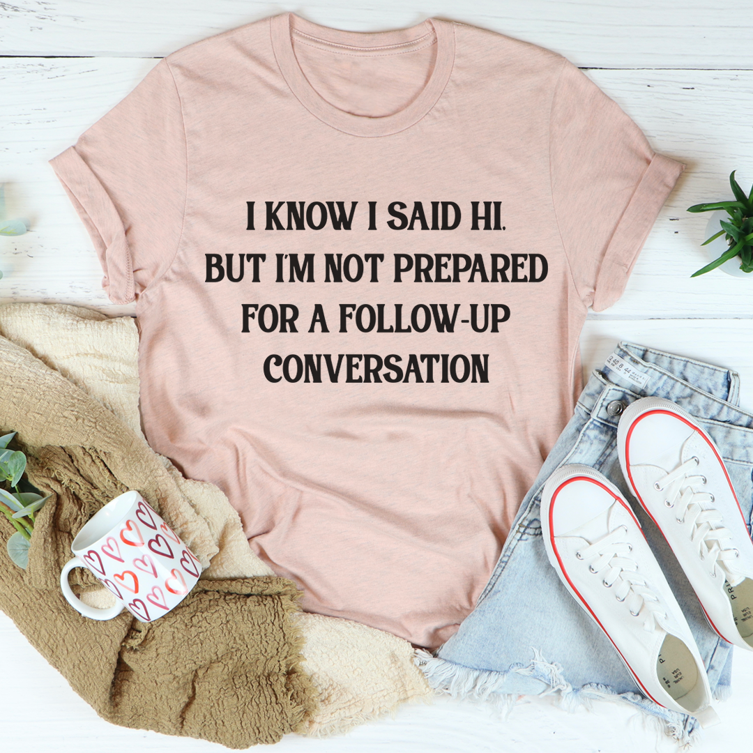 A comfortable and stylish t-shirt featuring the phrase 'I Know I Said Hi But I'm Not Prepared For A Follow-Up Conversation' in a playful font.