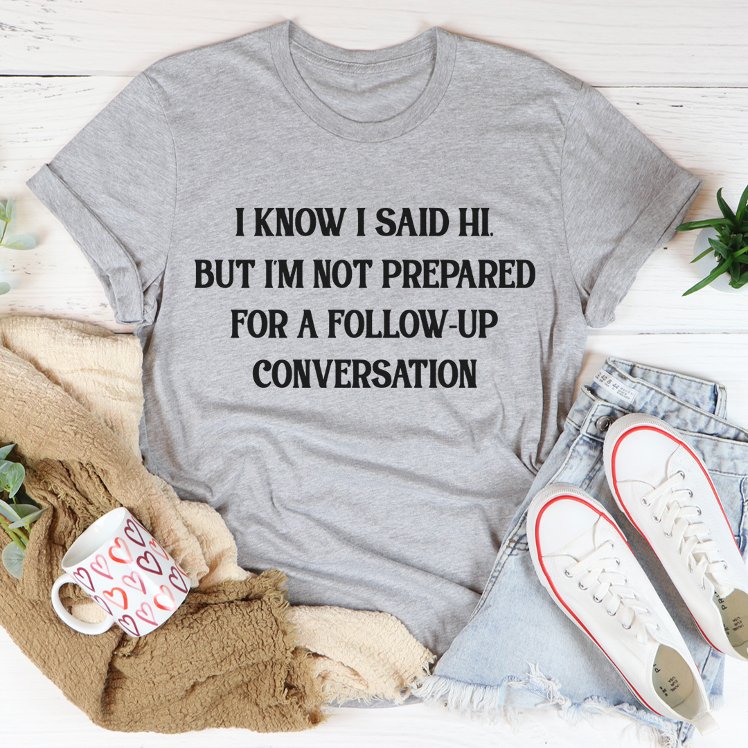 A comfortable and stylish t-shirt featuring the phrase 'I Know I Said Hi But I'm Not Prepared For A Follow-Up Conversation' in a playful font.